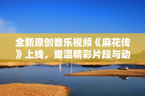 全新原创音乐视频《麻花传》上线，重温精彩片段与动人旋律