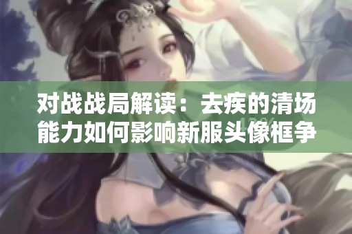 对战战局解读：去疾的清场能力如何影响新服头像框争夺战