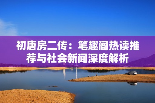 初唐房二传：笔趣阁热读推荐与社会新闻深度解析