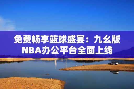 免费畅享篮球盛宴：九幺版NBA办公平台全面上线