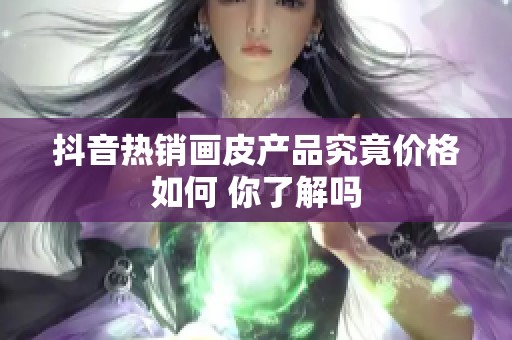 抖音热销画皮产品究竟价格如何 你了解吗