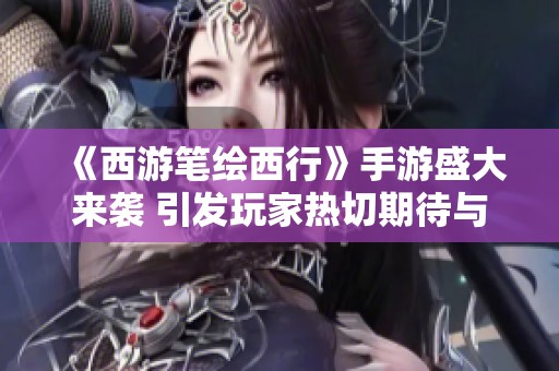 《西游笔绘西行》手游盛大来袭 引发玩家热切期待与热潮