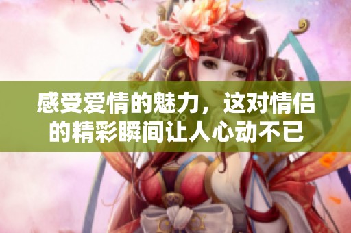 感受爱情的魅力，这对情侣的精彩瞬间让人心动不已