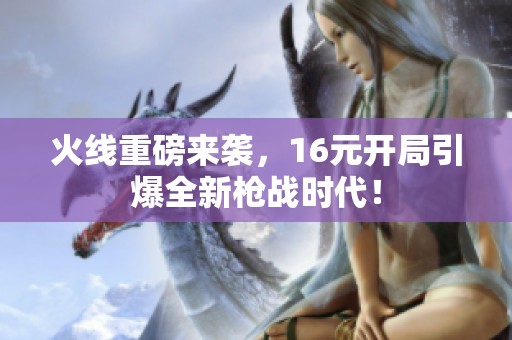 火线重磅来袭，16元开局引爆全新枪战时代！
