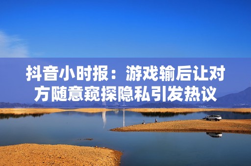 抖音小时报：游戏输后让对方随意窥探隐私引发热议