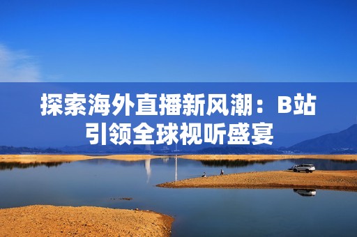 探索海外直播新风潮：B站引领全球视听盛宴
