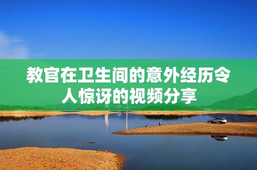 教官在卫生间的意外经历令人惊讶的视频分享