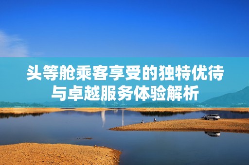 头等舱乘客享受的独特优待与卓越服务体验解析