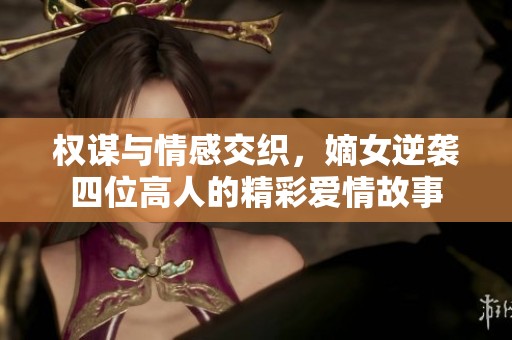 权谋与情感交织，嫡女逆袭四位高人的精彩爱情故事