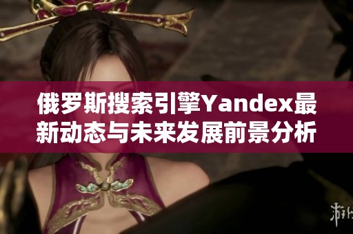俄罗斯搜索引擎Yandex最新动态与未来发展前景分析