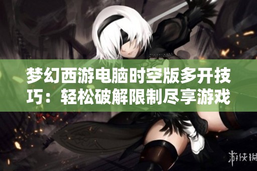 梦幻西游电脑时空版多开技巧：轻松破解限制尽享游戏乐趣