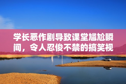 学长恶作剧导致课堂尴尬瞬间，令人忍俊不禁的搞笑视频