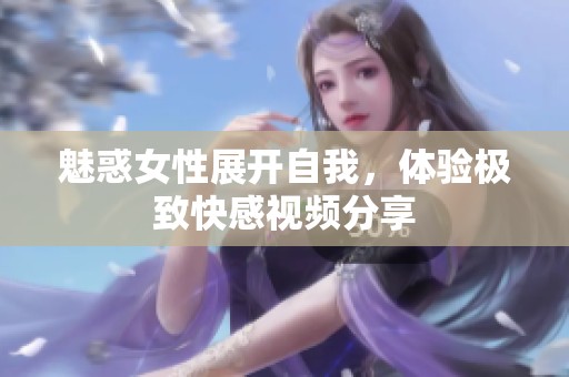 魅惑女性展开自我，体验极致快感视频分享