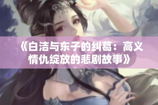 《白洁与东子的纠葛：高义情仇绽放的悲剧故事》