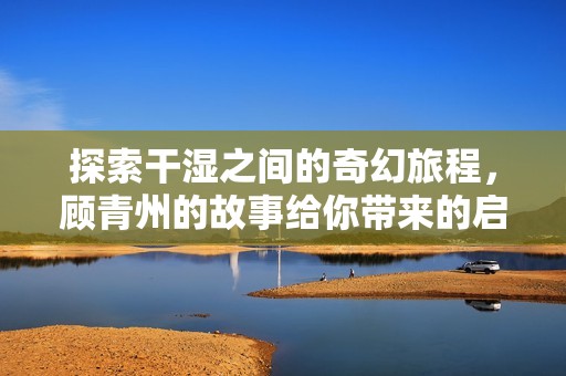 探索干湿之间的奇幻旅程，顾青州的故事给你带来的启示
