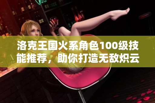 洛克王国火系角色100级技能推荐，助你打造无敌炽云战士！