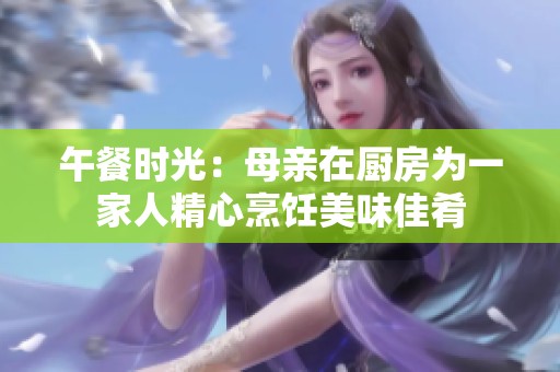 午餐时光：母亲在厨房为一家人精心烹饪美味佳肴