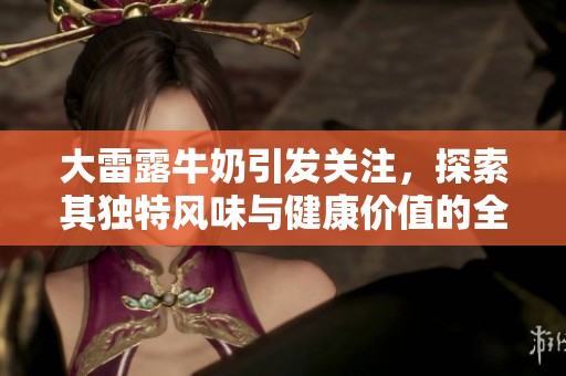 大雷露牛奶引发关注，探索其独特风味与健康价值的全新视角