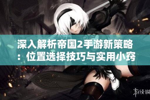 深入解析帝国2手游新策略：位置选择技巧与实用小窍门分享