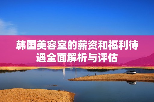 韩国美容室的薪资和福利待遇全面解析与评估