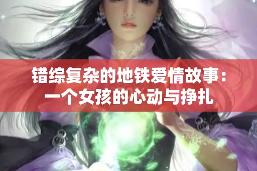 错综复杂的地铁爱情故事：一个女孩的心动与挣扎
