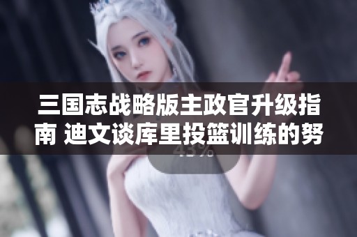 三国志战略版主政官升级指南 迪文谈库里投篮训练的努力与成就