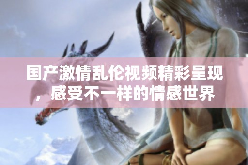 国产激情乱伦视频精彩呈现，感受不一样的情感世界