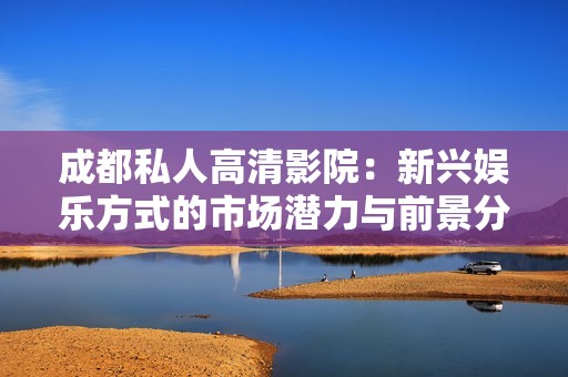 成都私人高清影院：新兴娱乐方式的市场潜力与前景分析
