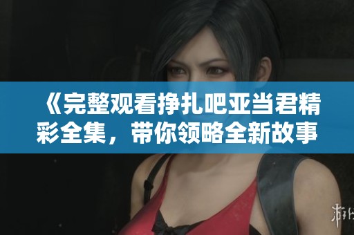 《完整观看挣扎吧亚当君精彩全集，带你领略全新故事》