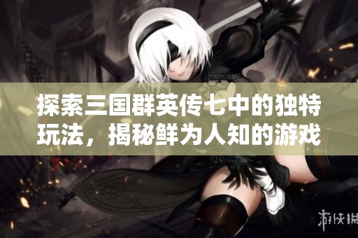 探索三国群英传七中的独特玩法，揭秘鲜为人知的游戏策略与乐趣