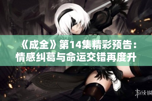 《成全》第14集精彩预告：情感纠葛与命运交错再度升级！