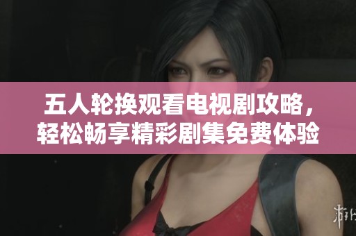五人轮换观看电视剧攻略，轻松畅享精彩剧集免费体验