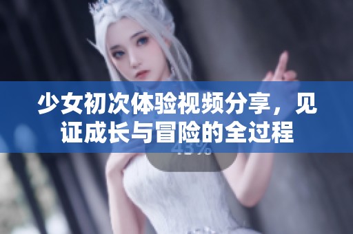 少女初次体验视频分享，见证成长与冒险的全过程