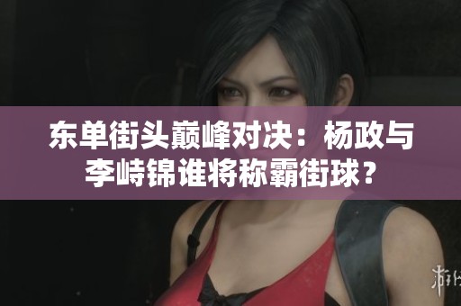 东单街头巅峰对决：杨政与李峙锦谁将称霸街球？