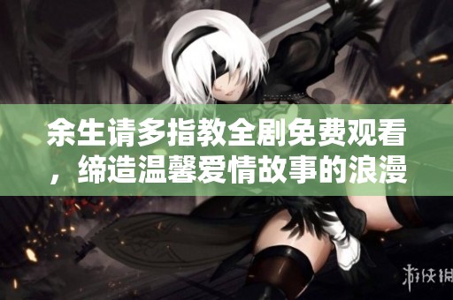 余生请多指教全剧免费观看，缔造温馨爱情故事的浪漫之旅