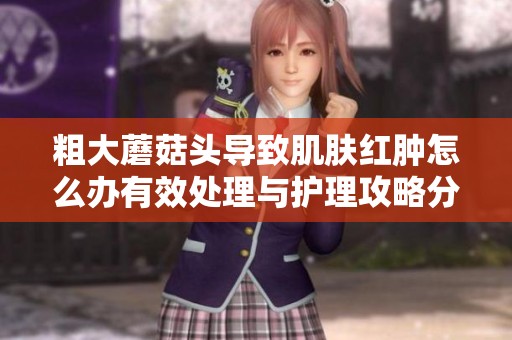 粗大蘑菇头导致肌肤红肿怎么办有效处理与护理攻略分享
