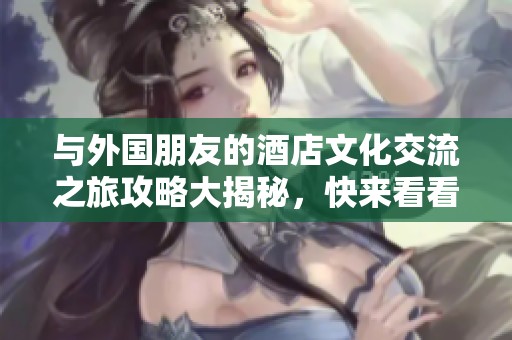 与外国朋友的酒店文化交流之旅攻略大揭秘，快来看看吧！