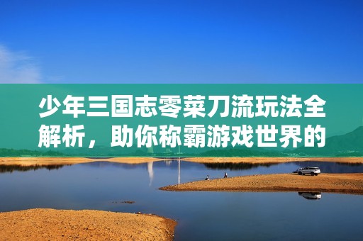 少年三国志零菜刀流玩法全解析，助你称霸游戏世界的秘密技巧