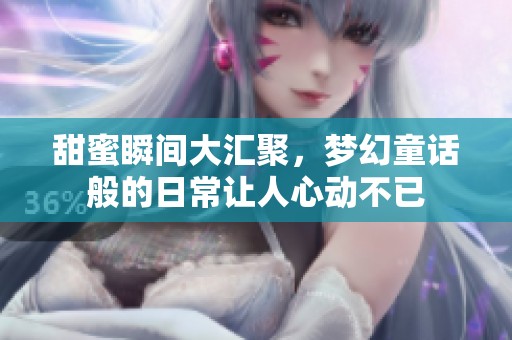 甜蜜瞬间大汇聚，梦幻童话般的日常让人心动不已