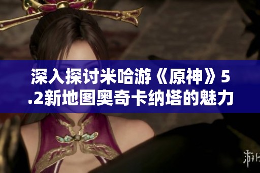 深入探讨米哈游《原神》5.2新地图奥奇卡纳塔的魅力与亮点