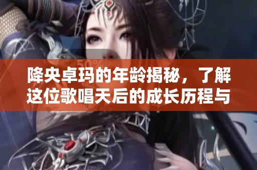 降央卓玛的年龄揭秘，了解这位歌唱天后的成长历程与成就