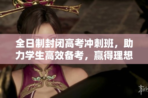 全日制封闭高考冲刺班，助力学生高效备考，赢得理想成绩