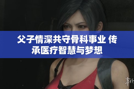 父子情深共守骨科事业 传承医疗智慧与梦想