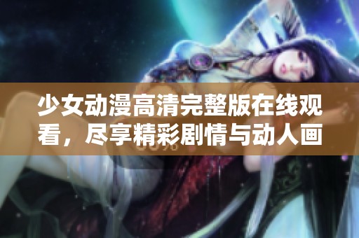 少女动漫高清完整版在线观看，尽享精彩剧情与动人画面