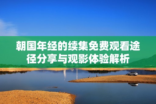 朝国年经的续集免费观看途径分享与观影体验解析