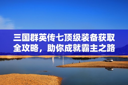 三国群英传七顶级装备获取全攻略，助你成就霸主之路