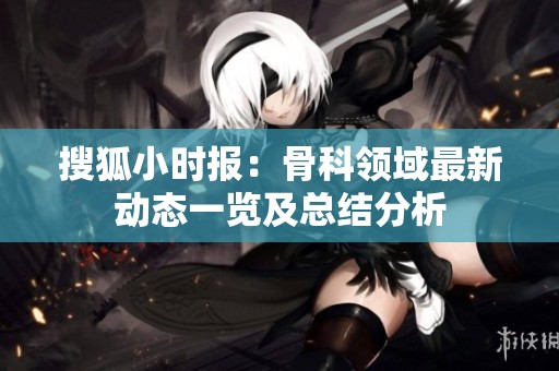 搜狐小时报：骨科领域最新动态一览及总结分析