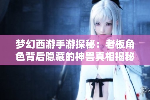 梦幻西游手游探秘：老板角色背后隐藏的神兽真相揭秘