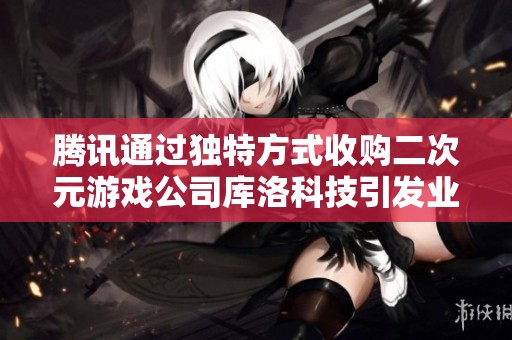 腾讯通过独特方式收购二次元游戏公司库洛科技引发业内关注
