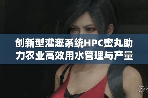 创新型灌溉系统HPC蜜丸助力农业高效用水管理与产量提升